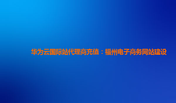 华为云国际站代理商充值：福州电子商务网站建设