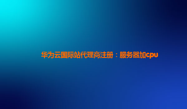 华为云国际站代理商注册：服务器加cpu