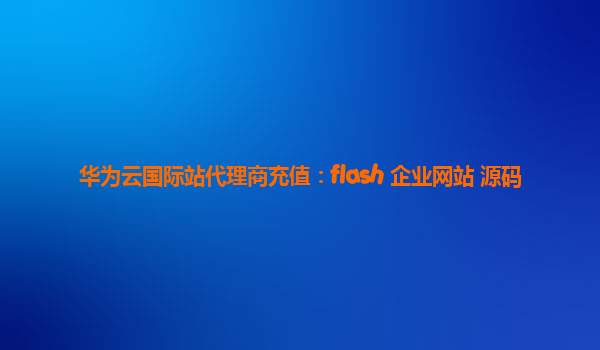 华为云国际站代理商充值：flash 企业网站 源码