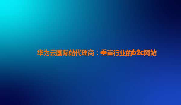 华为云国际站代理商：垂直行业的b2c网站