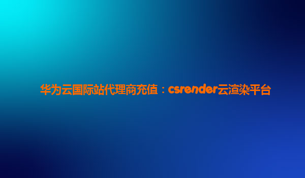 华为云国际站代理商充值：csrender云渲染平台