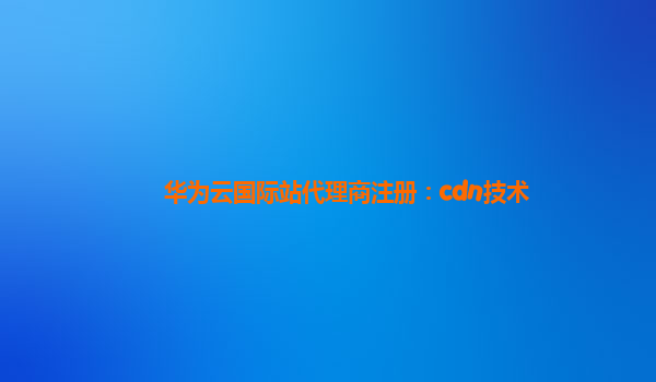 华为云国际站代理商注册：cdn技术