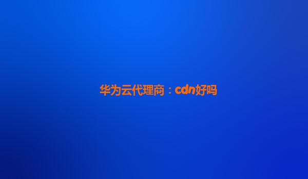 华为云代理商：cdn好吗