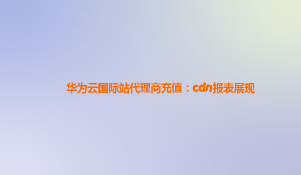 华为云国际站代理商充值：cdn报表展现