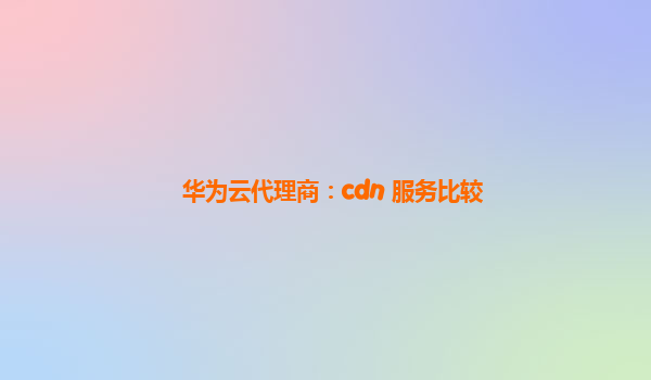 华为云代理商：cdn 服务比较