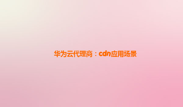 华为云代理商：cdn应用场景