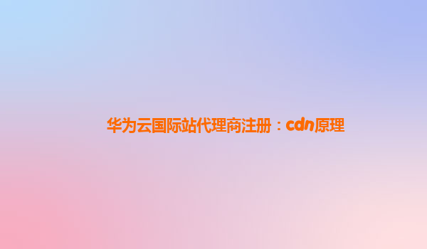 华为云国际站代理商注册：cdn原理