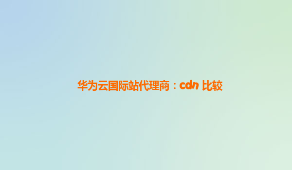 华为云国际站代理商：cdn 比较