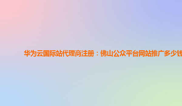 华为云国际站代理商注册：佛山公众平台网站推广多少钱