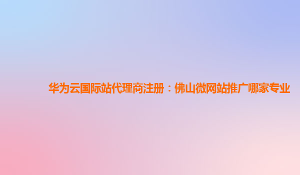 华为云国际站代理商注册：佛山微网站推广哪家专业