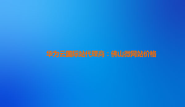 华为云国际站代理商：佛山微网站价格