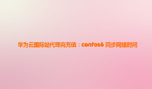 华为云国际站代理商充值：centos6 同步网络时间