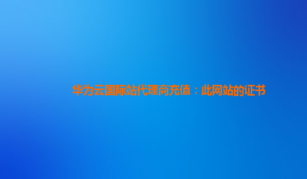 华为云国际站代理商充值：此网站的证书