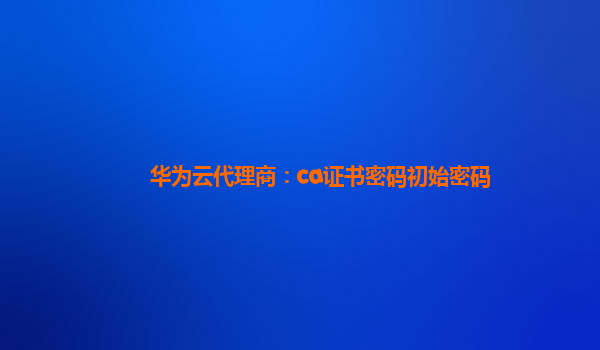 华为云代理商：ca证书密码初始密码