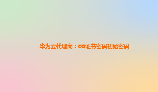 华为云代理商：ca证书密码初始密码