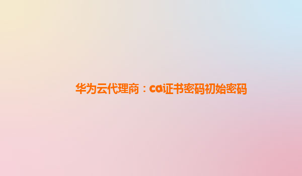 华为云代理商：ca证书密码初始密码