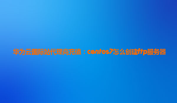 华为云国际站代理商充值：centos7怎么创建ftp服务器