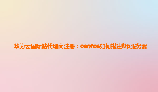 华为云国际站代理商注册：centos如何搭建ftp服务器