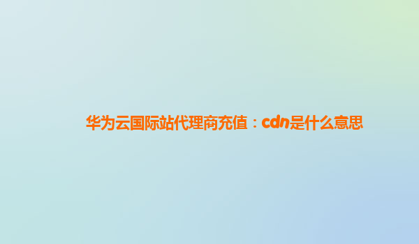 华为云国际站代理商充值：cdn是什么意思