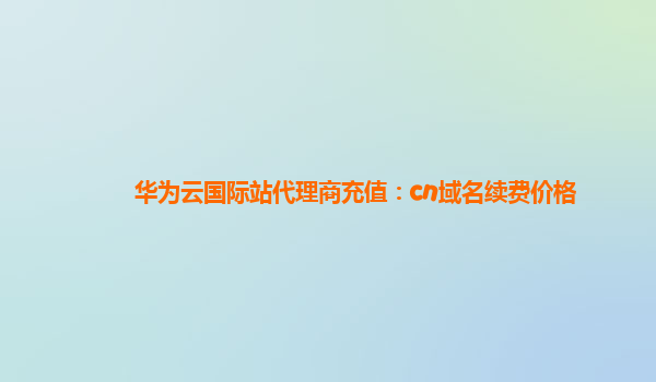 华为云国际站代理商充值：cn域名续费价格