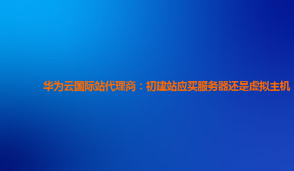 华为云国际站代理商：初建站应买服务器还是虚拟主机