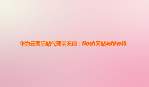 华为云国际站代理商充值：flash网站与html5