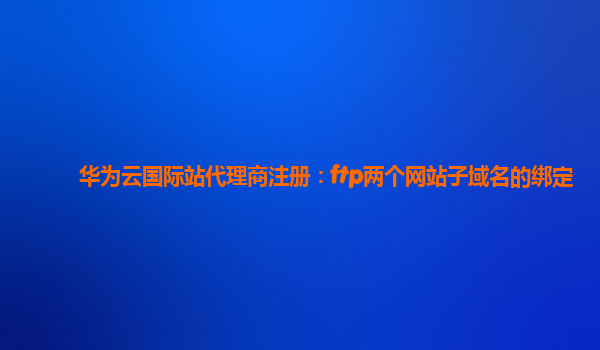 华为云国际站代理商注册：ftp两个网站子域名的绑定