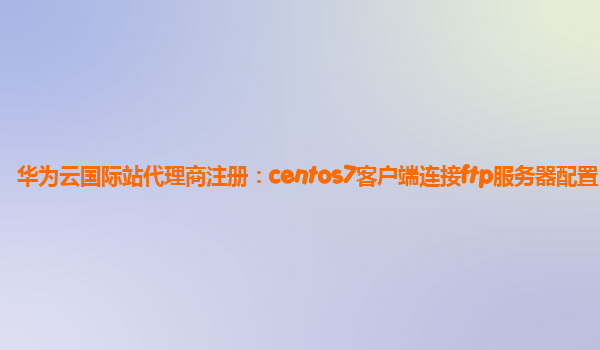 华为云国际站代理商注册：centos7客户端连接ftp服务器配置