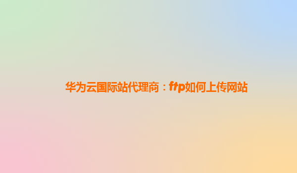 华为云国际站代理商：ftp如何上传网站