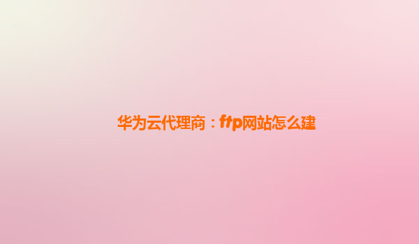 华为云代理商：ftp网站怎么建