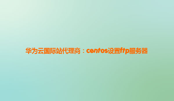 华为云国际站代理商：centos设置ftp服务器