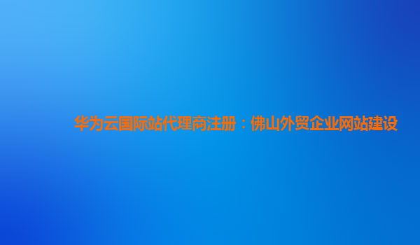 华为云国际站代理商注册：佛山外贸企业网站建设