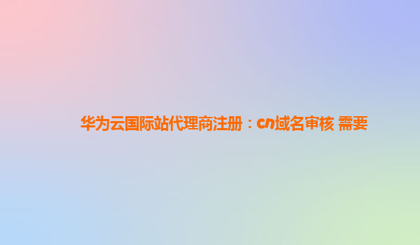 华为云国际站代理商注册：cn域名审核 需要