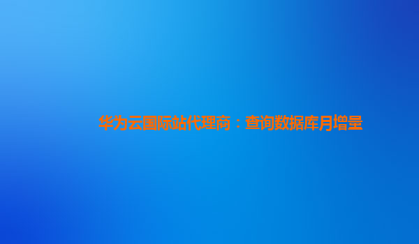 华为云国际站代理商：查询数据库月增量