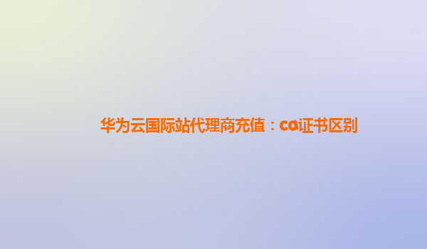 华为云国际站代理商充值：ca证书区别