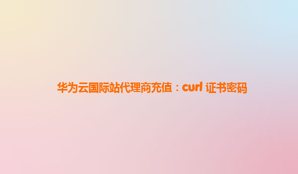 华为云国际站代理商充值：curl 证书密码