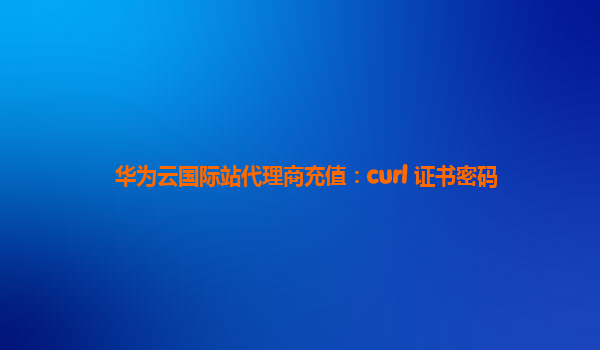 华为云国际站代理商充值：curl 证书密码