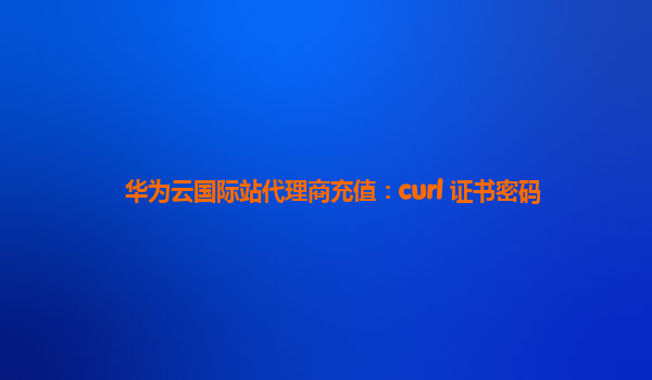 华为云国际站代理商充值：curl 证书密码