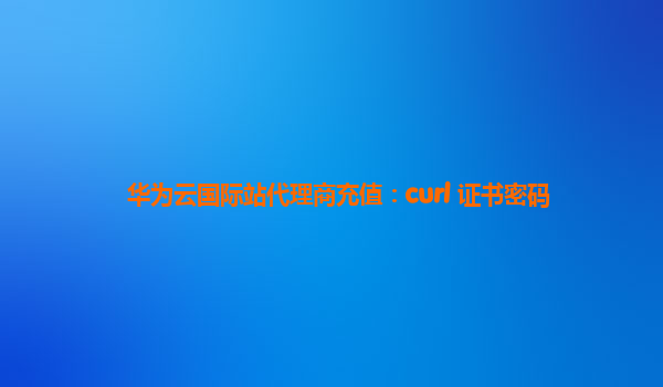 华为云国际站代理商充值：curl 证书密码