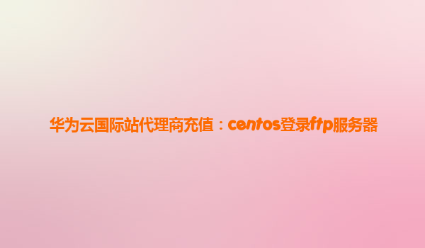 华为云国际站代理商充值：centos登录ftp服务器