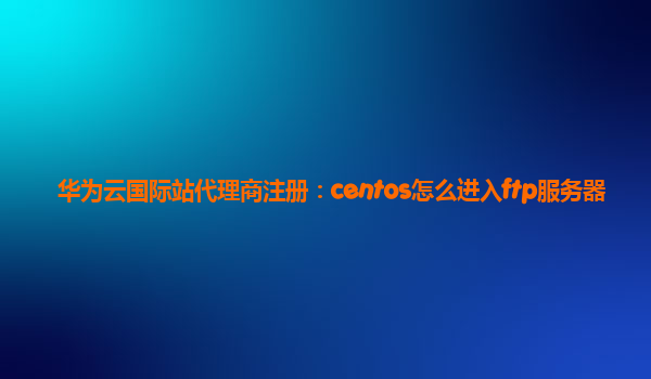 华为云国际站代理商注册：centos怎么进入ftp服务器