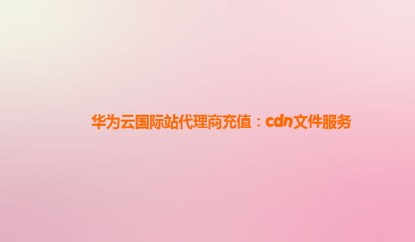 华为云国际站代理商充值：cdn文件服务