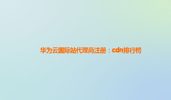 华为云国际站代理商注册：cdn排行榜