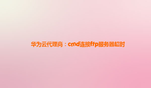 华为云代理商：cmd连接ftp服务器超时