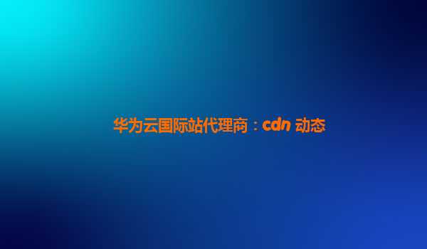 华为云国际站代理商：cdn 动态