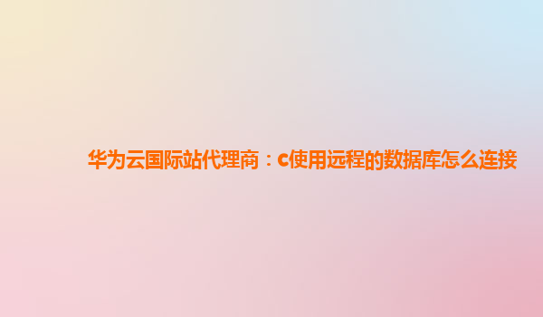 华为云国际站代理商：c使用远程的数据库怎么连接