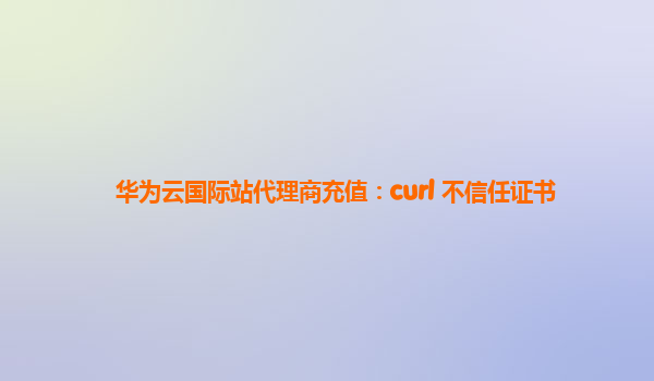 华为云国际站代理商充值：curl 不信任证书