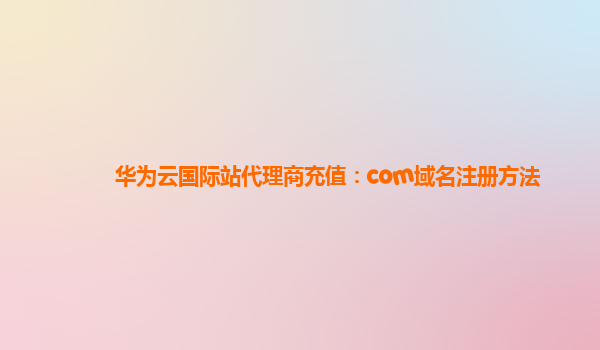 华为云国际站代理商充值：com域名注册方法