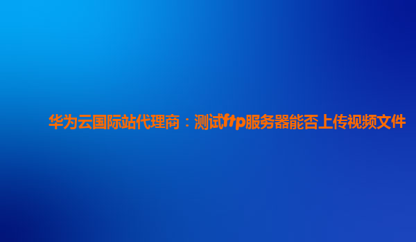 华为云国际站代理商：测试ftp服务器能否上传视频文件