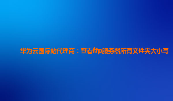 华为云国际站代理商：查看ftp服务器所有文件夹大小写